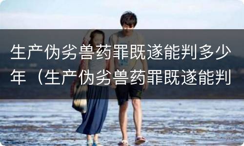 生产伪劣兽药罪既遂能判多少年（生产伪劣兽药罪既遂能判多少年呢）