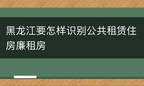 黑龙江要怎样识别公共租赁住房廉租房