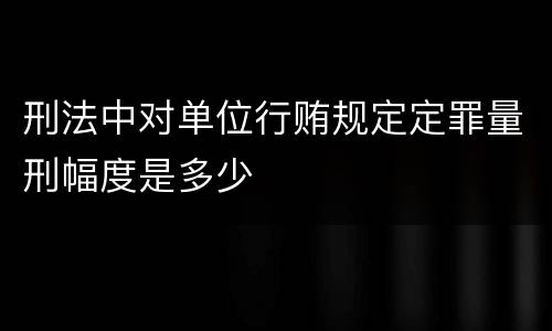 刑法中对单位行贿规定定罪量刑幅度是多少