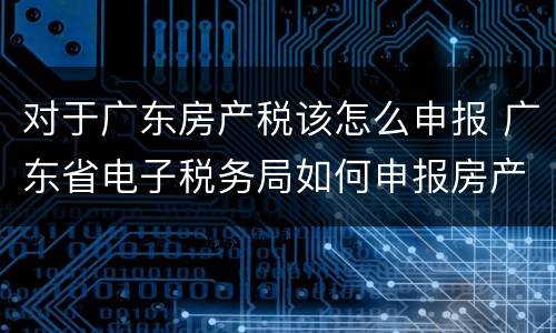 对于广东房产税该怎么申报 广东省电子税务局如何申报房产税