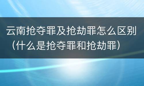 云南抢夺罪及抢劫罪怎么区别（什么是抢夺罪和抢劫罪）