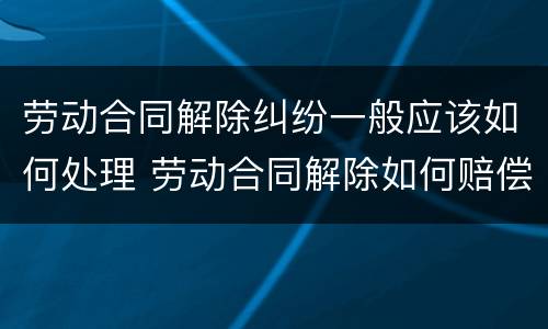 劳动合同解除纠纷一般应该如何处理 劳动合同解除如何赔偿