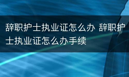 辞职护士执业证怎么办 辞职护士执业证怎么办手续