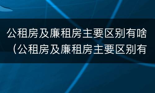 公租房及廉租房主要区别有啥（公租房及廉租房主要区别有啥特点）