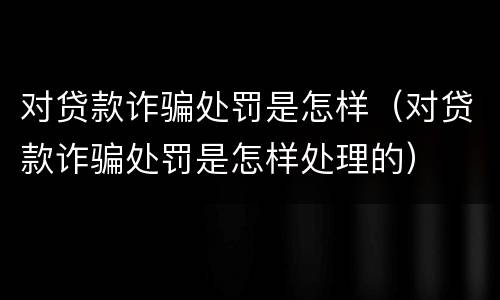对贷款诈骗处罚是怎样（对贷款诈骗处罚是怎样处理的）