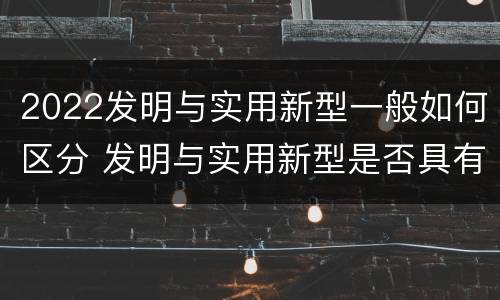 2022发明与实用新型一般如何区分 发明与实用新型是否具有实用性