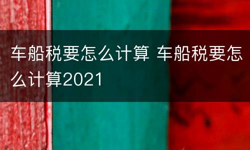 车船税要怎么计算 车船税要怎么计算2021
