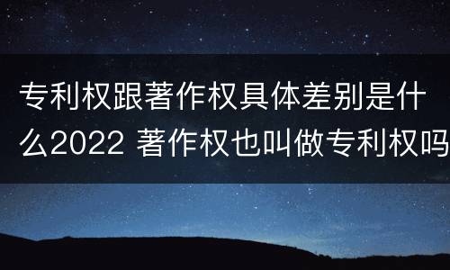 专利权跟著作权具体差别是什么2022 著作权也叫做专利权吗
