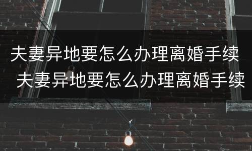 夫妻异地要怎么办理离婚手续 夫妻异地要怎么办理离婚手续和证件