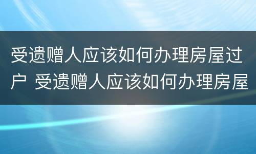 受遗赠人应该如何办理房屋过户 受遗赠人应该如何办理房屋过户登记