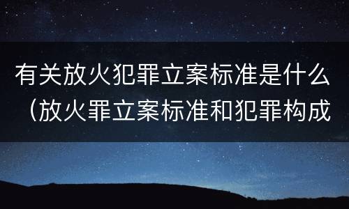 有关放火犯罪立案标准是什么（放火罪立案标准和犯罪构成）