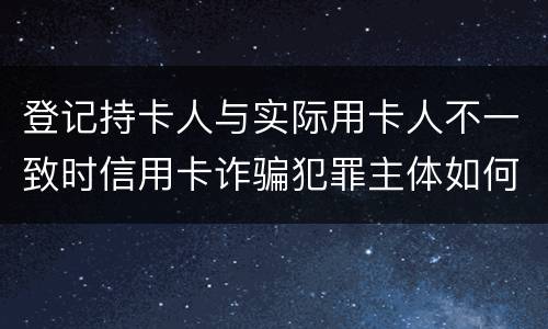 登记持卡人与实际用卡人不一致时信用卡诈骗犯罪主体如何认定