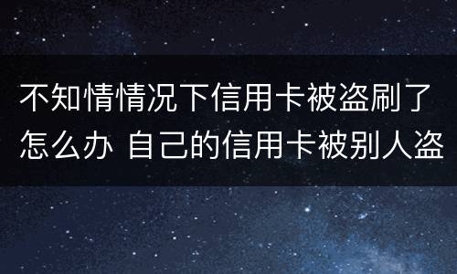 不知情情况下信用卡被盗刷了怎么办 自己的信用卡被别人盗刷了,还不上怎么办