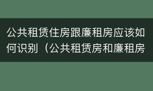 公共租赁住房跟廉租房应该如何识别（公共租赁房和廉租房有什么区别）