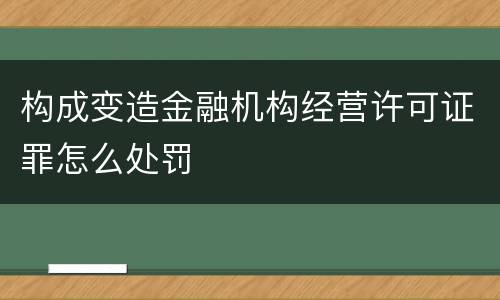 构成变造金融机构经营许可证罪怎么处罚