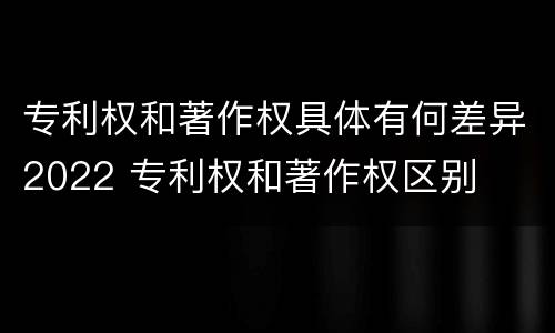专利权和著作权具体有何差异2022 专利权和著作权区别