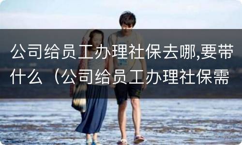 公司给员工办理社保去哪,要带什么（公司给员工办理社保需要提供什么资料）
