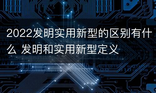 2022发明实用新型的区别有什么 发明和实用新型定义