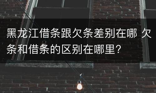 黑龙江借条跟欠条差别在哪 欠条和借条的区别在哪里?