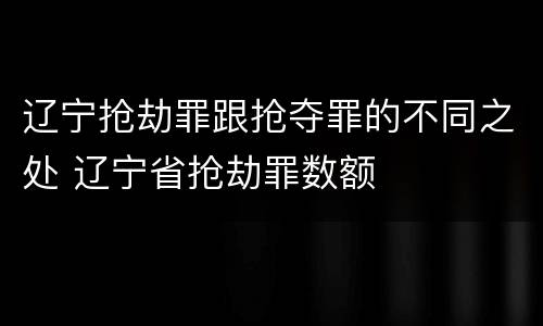 辽宁抢劫罪跟抢夺罪的不同之处 辽宁省抢劫罪数额