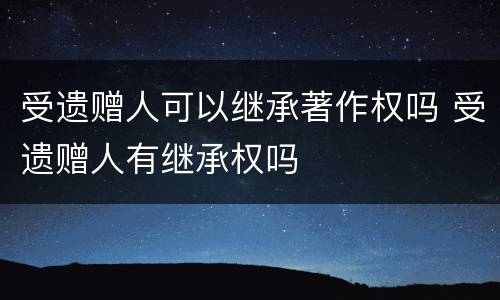 受遗赠人可以继承著作权吗 受遗赠人有继承权吗
