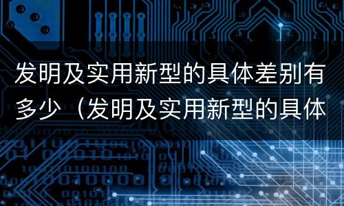 发明及实用新型的具体差别有多少（发明及实用新型的具体差别有多少种）