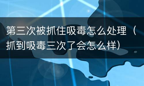 第三次被抓住吸毒怎么处理（抓到吸毒三次了会怎么样）