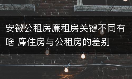 安徽公租房廉租房关键不同有啥 廉住房与公租房的差别