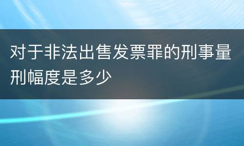 对于非法出售发票罪的刑事量刑幅度是多少