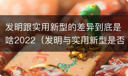发明跟实用新型的差异到底是啥2022（发明与实用新型是否具有实用性）