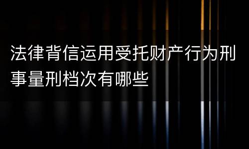 法律背信运用受托财产行为刑事量刑档次有哪些
