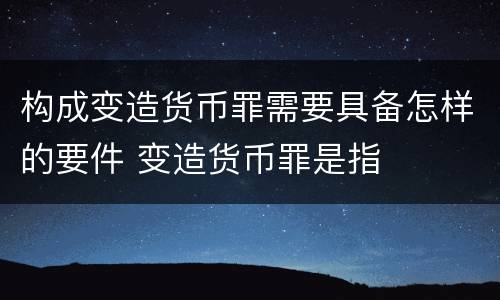 构成变造货币罪需要具备怎样的要件 变造货币罪是指