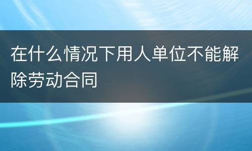 在什么情况下用人单位不能解除劳动合同