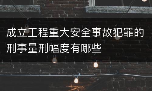成立工程重大安全事故犯罪的刑事量刑幅度有哪些