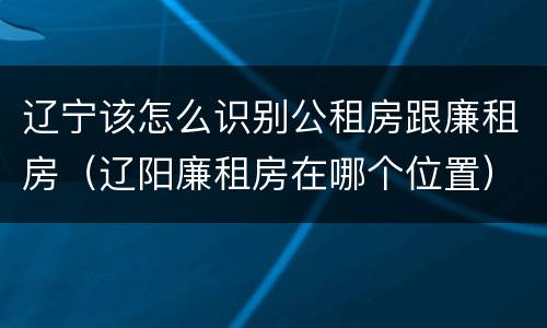 辽宁该怎么识别公租房跟廉租房（辽阳廉租房在哪个位置）