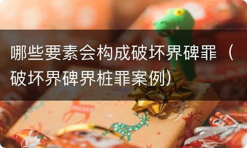 哪些要素会构成破坏界碑罪（破坏界碑界桩罪案例）