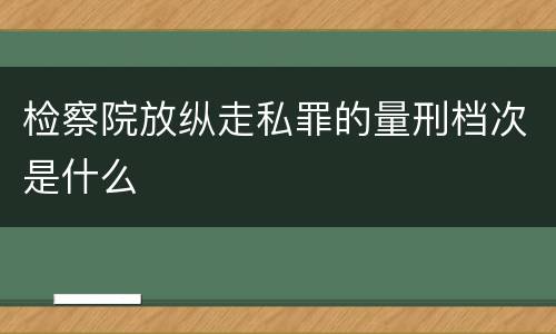 检察院放纵走私罪的量刑档次是什么