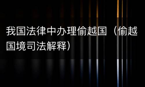 我国法律中办理偷越国（偷越国境司法解释）