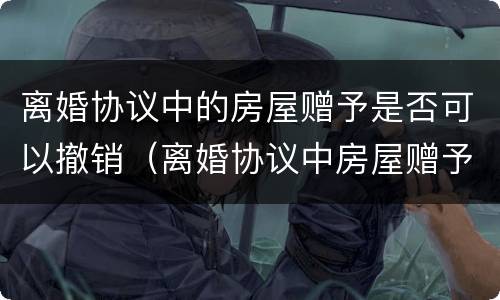 离婚协议中的房屋赠予是否可以撤销（离婚协议中房屋赠予能否撤销）