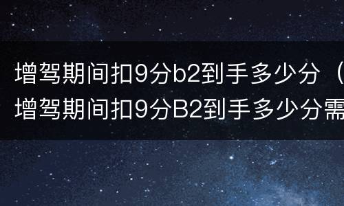 增驾期间扣9分b2到手多少分（增驾期间扣9分B2到手多少分需要审验么）