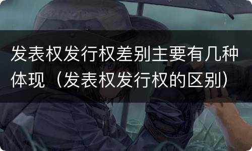 发表权发行权差别主要有几种体现（发表权发行权的区别）