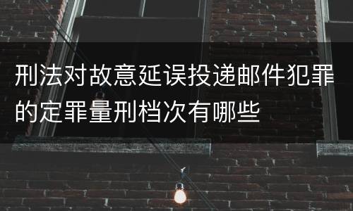 刑法对故意延误投递邮件犯罪的定罪量刑档次有哪些