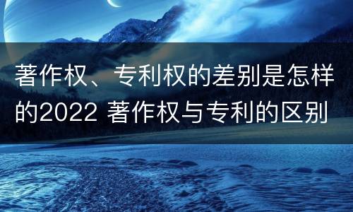 著作权、专利权的差别是怎样的2022 著作权与专利的区别