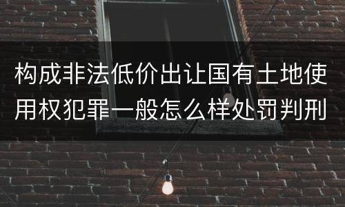 构成非法低价出让国有土地使用权犯罪一般怎么样处罚判刑