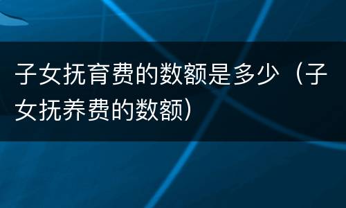 子女抚育费的数额是多少（子女抚养费的数额）