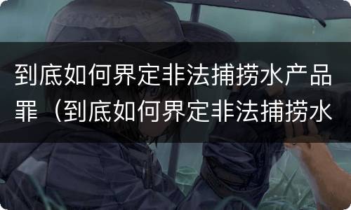到底如何界定非法捕捞水产品罪（到底如何界定非法捕捞水产品罪行）