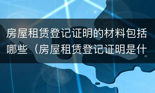 房屋租赁登记证明的材料包括哪些（房屋租赁登记证明是什么样的）
