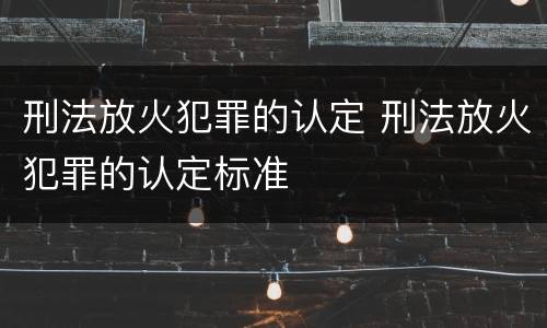 刑法放火犯罪的认定 刑法放火犯罪的认定标准