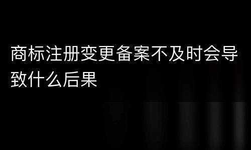 商标注册变更备案不及时会导致什么后果
