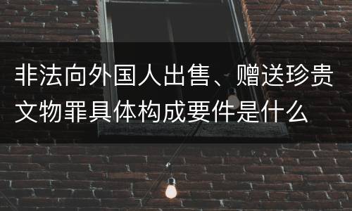 非法向外国人出售、赠送珍贵文物罪具体构成要件是什么